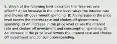 5. Which of the following best describes the "interest rate effect"? A) An increase in the price level raises the interest rate and chokes off government spending. B) An increase in the price level lowers the interest rate and chokes off government spending. C) An increase in the price level raises the interest rate and chokes off investment and consumption spending. D) An increase in the price level lowers the interest rate and chokes off investment and consumption spending.