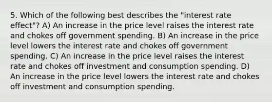 5. Which of the following best describes the "interest rate effect"? A) An increase in the price level raises the interest rate and chokes off government spending. B) An increase in the price level lowers the interest rate and chokes off government spending. C) An increase in the price level raises the interest rate and chokes off investment and consumption spending. D) An increase in the price level lowers the interest rate and chokes off investment and consumption spending.