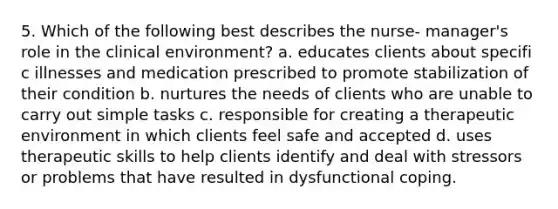 5. Which of the following best describes the nurse- manager's role in the clinical environment? a. educates clients about specifi c illnesses and medication prescribed to promote stabilization of their condition b. nurtures the needs of clients who are unable to carry out simple tasks c. responsible for creating a therapeutic environment in which clients feel safe and accepted d. uses therapeutic skills to help clients identify and deal with stressors or problems that have resulted in dysfunctional coping.