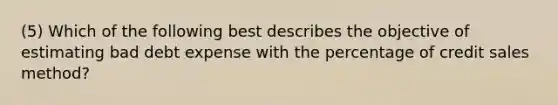 (5) Which of the following best describes the objective of estimating bad debt expense with the percentage of credit sales method?