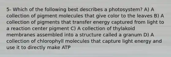 5- Which of the following best describes a photosystem? A) A collection of pigment molecules that give color to the leaves B) A collection of pigments that transfer energy captured from light to a reaction center pigment C) A collection of thylakoid membranes assembled into a structure called a granum D) A collection of chlorophyll molecules that capture light energy and use it to directly make ATP