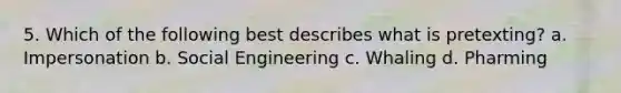 5. Which of the following best describes what is pretexting? a. Impersonation b. Social Engineering c. Whaling d. Pharming