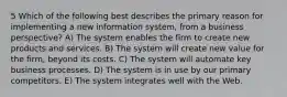 5 Which of the following best describes the primary reason for implementing a new information system, from a business perspective? A) The system enables the firm to create new products and services. B) The system will create new value for the firm, beyond its costs. C) The system will automate key business processes. D) The system is in use by our primary competitors. E) The system integrates well with the Web.