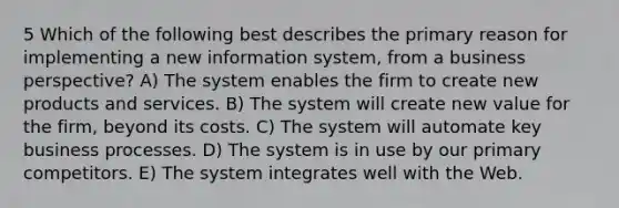 5 Which of the following best describes the primary reason for implementing a new information system, from a business perspective? A) The system enables the firm to create new products and services. B) The system will create new value for the firm, beyond its costs. C) The system will automate key business processes. D) The system is in use by our primary competitors. E) The system integrates well with the Web.