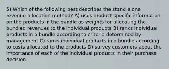 5) Which of the following best describes the stand-alone revenue-allocation method? A) uses product-specific information on the products in the bundle as weights for allocating the bundled revenues to the individual products B) ranks individual products in a bundle according to criteria determined by management C) ranks individual products in a bundle according to costs allocated to the products D) survey customers about the importance of each of the individual products in their purchase decision