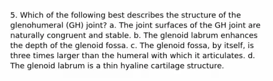 5. Which of the following best describes the structure of the glenohumeral (GH) joint? a. The joint surfaces of the GH joint are naturally congruent and stable. b. The glenoid labrum enhances the depth of the glenoid fossa. c. The glenoid fossa, by itself, is three times larger than the humeral with which it articulates. d. The glenoid labrum is a thin hyaline cartilage structure.