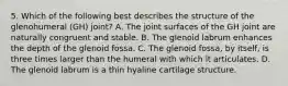 5. Which of the following best describes the structure of the glenohumeral (GH) joint? A. The joint surfaces of the GH joint are naturally congruent and stable. B. The glenoid labrum enhances the depth of the glenoid fossa. C. The glenoid fossa, by itself, is three times larger than the humeral with which it articulates. D. The glenoid labrum is a thin hyaline cartilage structure.