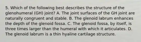 5. Which of the following best describes the structure of the glenohumeral (GH) joint? A. The joint surfaces of the GH joint are naturally congruent and stable. B. The glenoid labrum enhances the depth of the glenoid fossa. C. The glenoid fossa, by itself, is three times larger than the humeral with which it articulates. D. The glenoid labrum is a thin hyaline cartilage structure.