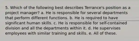 5. Which of the following best describes Terrance's position as a project manager? a. He is responsible for several departments that perform different functions. b. He is required to have significant human skills. c. He is responsible for self-contained division and all the departments within it. d. He supervises employees with similar training and skills. e. All of these.