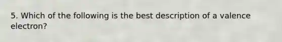 5. Which of the following is the best description of a valence electron?