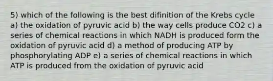 5) which of the following is the best difinition of the Krebs cycle a) the oxidation of pyruvic acid b) the way cells produce CO2 c) a series of chemical reactions in which NADH is produced form the oxidation of pyruvic acid d) a method of producing ATP by phosphorylating ADP e) a series of chemical reactions in which ATP is produced from the oxidation of pyruvic acid