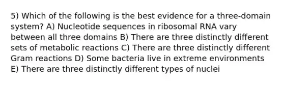 5) Which of the following is the best evidence for a three-domain system? A) Nucleotide sequences in ribosomal RNA vary between all three domains B) There are three distinctly different sets of metabolic reactions C) There are three distinctly different Gram reactions D) Some bacteria live in extreme environments E) There are three distinctly different types of nuclei