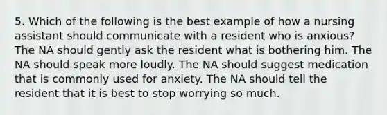 5. Which of the following is the best example of how a nursing assistant should communicate with a resident who is anxious? The NA should gently ask the resident what is bothering him. The NA should speak more loudly. The NA should suggest medication that is commonly used for anxiety. The NA should tell the resident that it is best to stop worrying so much.