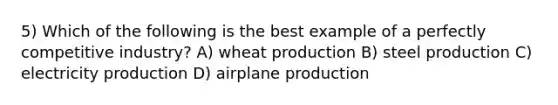 5) Which of the following is the best example of a perfectly competitive industry? A) wheat production B) steel production C) electricity production D) airplane production