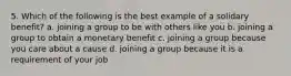 5. Which of the following is the best example of a solidary benefit? a. joining a group to be with others like you b. joining a group to obtain a monetary benefit c. joining a group because you care about a cause d. joining a group because it is a requirement of your job