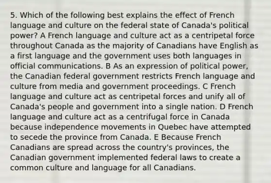 5. Which of the following best explains the effect of French language and culture on the federal state of Canada's political power? A French language and culture act as a centripetal force throughout Canada as the majority of Canadians have English as a first language and the government uses both languages in official communications. B As an expression of political power, the Canadian federal government restricts French language and culture from media and government proceedings. C French language and culture act as centripetal forces and unify all of Canada's people and government into a single nation. D French language and culture act as a centrifugal force in Canada because independence movements in Quebec have attempted to secede the province from Canada. E Because French Canadians are spread across the country's provinces, the Canadian government implemented federal laws to create a common culture and language for all Canadians.