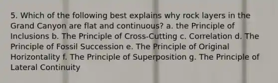 5. Which of the following best explains why rock layers in the Grand Canyon are flat and continuous? a. the Principle of Inclusions b. The Principle of Cross-Cutting c. Correlation d. The Principle of Fossil Succession e. The Principle of Original Horizontality f. The Principle of Superposition g. The Principle of Lateral Continuity