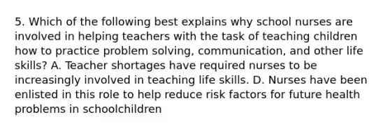 5. Which of the following best explains why school nurses are involved in helping teachers with the task of teaching children how to practice problem solving, communication, and other life skills? A. Teacher shortages have required nurses to be increasingly involved in teaching life skills. D. Nurses have been enlisted in this role to help reduce risk factors for future health problems in schoolchildren