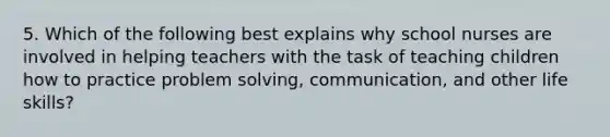 5. Which of the following best explains why school nurses are involved in helping teachers with the task of teaching children how to practice problem solving, communication, and other life skills?