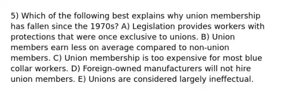 5) Which of the following best explains why union membership has fallen since the 1970s? A) Legislation provides workers with protections that were once exclusive to unions. B) Union members earn less on average compared to non-union members. C) Union membership is too expensive for most blue collar workers. D) Foreign-owned manufacturers will not hire union members. E) Unions are considered largely ineffectual.