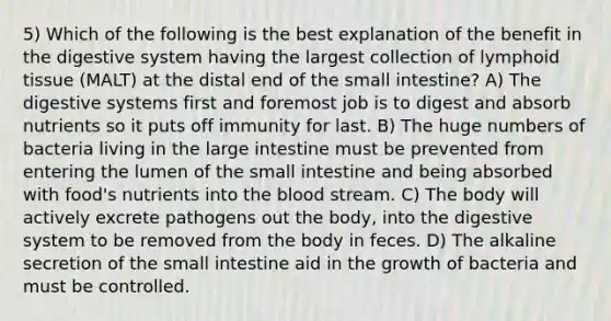 5) Which of the following is the best explanation of the benefit in the digestive system having the largest collection of lymphoid tissue (MALT) at the distal end of the small intestine? A) The digestive systems first and foremost job is to digest and absorb nutrients so it puts off immunity for last. B) The huge numbers of bacteria living in the large intestine must be prevented from entering the lumen of the small intestine and being absorbed with food's nutrients into the blood stream. C) The body will actively excrete pathogens out the body, into the digestive system to be removed from the body in feces. D) The alkaline secretion of the small intestine aid in the growth of bacteria and must be controlled.