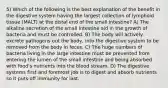 5) Which of the following is the best explanation of the benefit in the digestive system having the largest collection of lymphoid tissue (MALT) at the distal end of the small intestine? A) The alkaline secretion of the small intestine aid in the growth of bacteria and must be controlled. B) The body will actively excrete pathogens out the body, into the digestive system to be removed from the body in feces. C) The huge numbers of bacteria living in the large intestine must be prevented from entering the lumen of the small intestine and being absorbed with food's nutrients into the blood stream. D) The digestive systems first and foremost job is to digest and absorb nutrients so it puts off immunity for last.