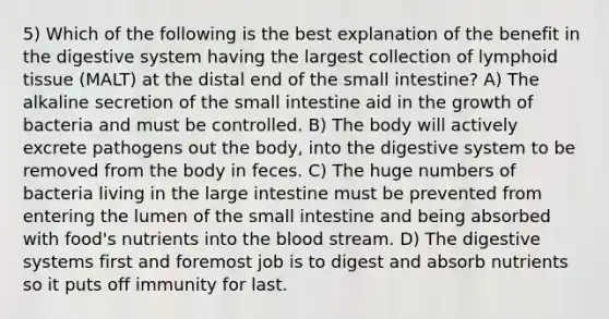 5) Which of the following is the best explanation of the benefit in the digestive system having the largest collection of lymphoid tissue (MALT) at the distal end of the small intestine? A) The alkaline secretion of the small intestine aid in the growth of bacteria and must be controlled. B) The body will actively excrete pathogens out the body, into the digestive system to be removed from the body in feces. C) The huge numbers of bacteria living in the large intestine must be prevented from entering the lumen of the small intestine and being absorbed with food's nutrients into the blood stream. D) The digestive systems first and foremost job is to digest and absorb nutrients so it puts off immunity for last.