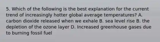 5. Which of the following is the best explanation for the current trend of increasingly hotter global average temperatures? A. carbon dioxide released when we exhale B. sea level rise B. the depletion of the ozone layer D. Increased greenhouse gases due to burning fossil fuel