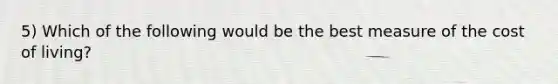 5) Which of the following would be the best measure of the cost of living?