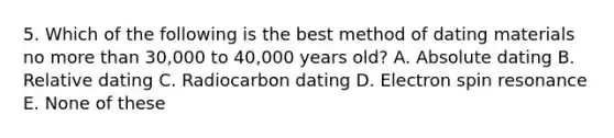 5. Which of the following is the best method of dating materials no more than 30,000 to 40,000 years old? A. Absolute dating B. Relative dating C. Radiocarbon dating D. Electron spin resonance E. None of these