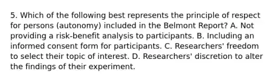 5. Which of the following best represents the principle of respect for persons (autonomy) included in the Belmont Report? A. Not providing a risk-benefit analysis to participants. B. Including an informed consent form for participants. C. Researchers' freedom to select their topic of interest. D. Researchers' discretion to alter the findings of their experiment.