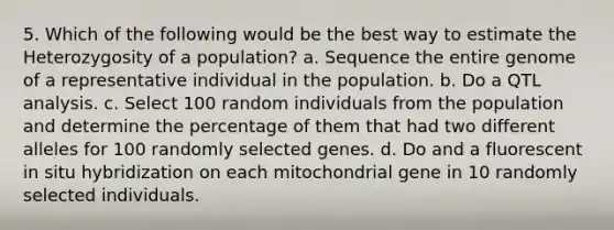 5. Which of the following would be the best way to estimate the Heterozygosity of a population? a. Sequence the entire genome of a representative individual in the population. b. Do a QTL analysis. c. Select 100 random individuals from the population and determine the percentage of them that had two different alleles for 100 randomly selected genes. d. Do and a fluorescent in situ hybridization on each mitochondrial gene in 10 randomly selected individuals.