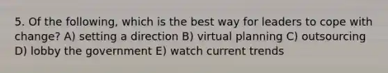 5. Of the following, which is the best way for leaders to cope with change? A) setting a direction B) virtual planning C) outsourcing D) lobby the government E) watch current trends