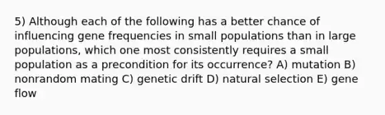 5) Although each of the following has a better chance of influencing gene frequencies in small populations than in large populations, which one most consistently requires a small population as a precondition for its occurrence? A) mutation B) nonrandom mating C) genetic drift D) natural selection E) gene flow