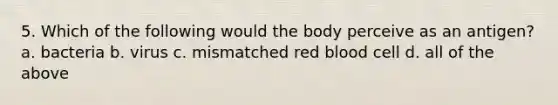 5. Which of the following would the body perceive as an antigen? a. bacteria b. virus c. mismatched red blood cell d. all of the above