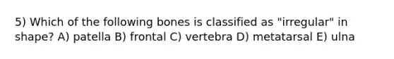 5) Which of the following bones is classified as "irregular" in shape? A) patella B) frontal C) vertebra D) metatarsal E) ulna