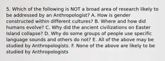 5. Which of the following is NOT a broad area of research likely to be addressed by an Anthropologist? A. How is gender constructed within different cultures? B. Where and how did humans evolve? C. Why did the ancient civilizations on Easter Island collapse? D. Why do some groups of people use specific language sounds and others do not? E. All of the above may be studied by Anthropologists. F. None of the above are likely to be studied by Anthropologists