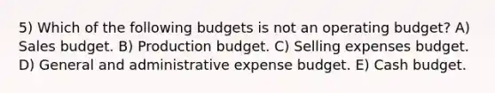 5) Which of the following budgets is not an operating budget? A) Sales budget. B) Production budget. C) Selling expenses budget. D) General and administrative expense budget. E) Cash budget.