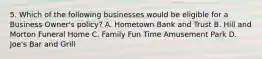 5. Which of the following businesses would be eligible for a Business Owner's policy? A. Hometown Bank and Trust B. Hill and Morton Funeral Home C. Family Fun Time Amusement Park D. Joe's Bar and Grill