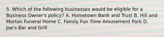 5. Which of the following businesses would be eligible for a Business Owner's policy? A. Hometown Bank and Trust B. Hill and Morton Funeral Home C. Family Fun Time Amusement Park D. Joe's Bar and Grill