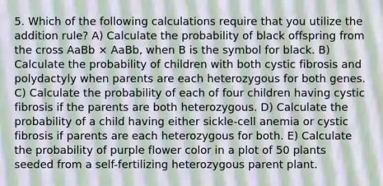 5. Which of the following calculations require that you utilize the addition rule? A) Calculate the probability of black offspring from the cross AaBb × AaBb, when B is the symbol for black. B) Calculate the probability of children with both cystic fibrosis and polydactyly when parents are each heterozygous for both genes. C) Calculate the probability of each of four children having cystic fibrosis if the parents are both heterozygous. D) Calculate the probability of a child having either sickle-cell anemia or cystic fibrosis if parents are each heterozygous for both. E) Calculate the probability of purple flower color in a plot of 50 plants seeded from a self-fertilizing heterozygous parent plant.