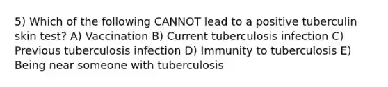 5) Which of the following CANNOT lead to a positive tuberculin skin test? A) Vaccination B) Current tuberculosis infection C) Previous tuberculosis infection D) Immunity to tuberculosis E) Being near someone with tuberculosis