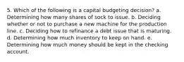 5. Which of the following is a capital budgeting decision? a. Determining how many shares of sock to issue. b. Deciding whether or not to purchase a new machine for the production line. c. Deciding how to refinance a debt issue that is maturing. d. Determining how much inventory to keep on hand. e. Determining how much money should be kept in the checking account.