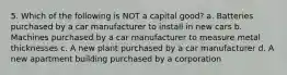 5. Which of the following is NOT a capital good? a. Batteries purchased by a car manufacturer to install in new cars b. Machines purchased by a car manufacturer to measure metal thicknesses c. A new plant purchased by a car manufacturer d. A new apartment building purchased by a corporation