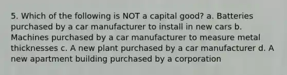 5. Which of the following is NOT a capital good? a. Batteries purchased by a car manufacturer to install in new cars b. Machines purchased by a car manufacturer to measure metal thicknesses c. A new plant purchased by a car manufacturer d. A new apartment building purchased by a corporation