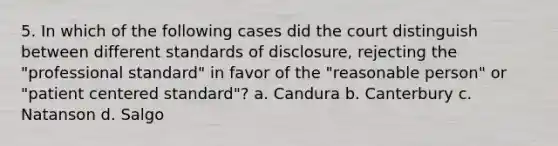 5. In which of the following cases did the court distinguish between different standards of disclosure, rejecting the "professional standard" in favor of the "reasonable person" or "patient centered standard"? a. Candura b. Canterbury c. Natanson d. Salgo