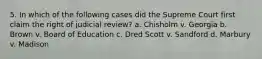 5. In which of the following cases did the Supreme Court first claim the right of judicial review? a. Chisholm v. Georgia b. Brown v. Board of Education c. Dred Scott v. Sandford d. Marbury v. Madison