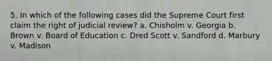 5. In which of the following cases did the Supreme Court first claim the right of judicial review? a. Chisholm v. Georgia b. Brown v. Board of Education c. Dred Scott v. Sandford d. Marbury v. Madison