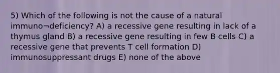 5) Which of the following is not the cause of a natural immuno¬deficiency? A) a recessive gene resulting in lack of a thymus gland B) a recessive gene resulting in few B cells C) a recessive gene that prevents T cell formation D) immunosuppressant drugs E) none of the above