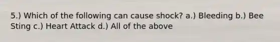 5.) Which of the following can cause shock? a.) Bleeding b.) Bee Sting c.) Heart Attack d.) All of the above